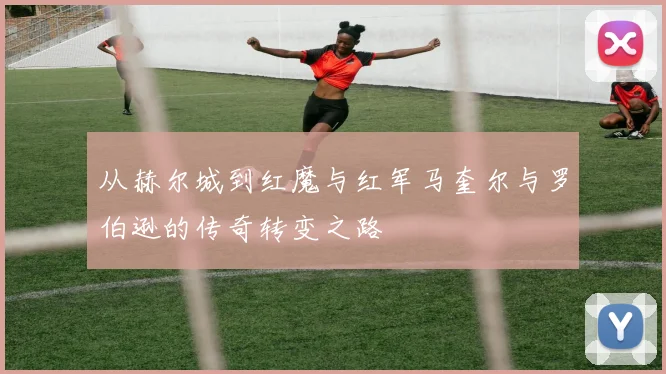 从赫尔城到红魔与红军马奎尔与罗伯逊的传奇转变之路