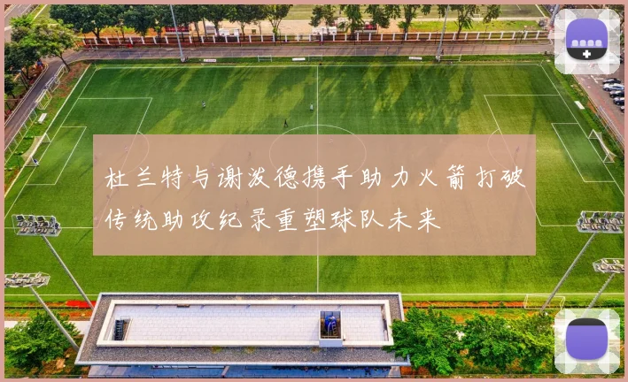 杜兰特与谢泼德携手助力火箭打破传统助攻纪录重塑球队未来