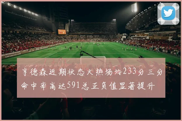 亨德森近期状态火热场均233分三分命中率高达591总正负值显著提升