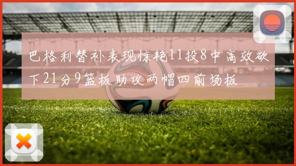 巴格利替补表现惊艳11投8中高效砍下21分9篮板助攻两帽四前场板