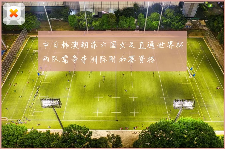 中日韩澳朝菲六国女足直通世界杯两队需争夺洲际附加赛资格