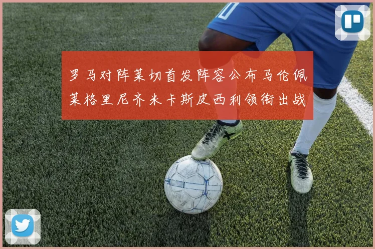 罗马对阵莱切首发阵容公布马伦佩莱格里尼齐米卡斯皮西利领衔出战