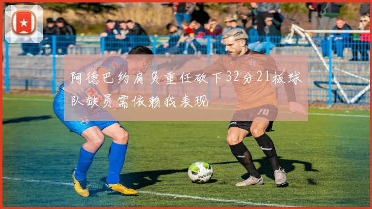 阿德巴约肩负重任砍下32分21板球队缺员需依赖我表现