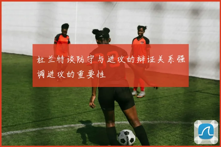杜兰特谈防守与进攻的辩证关系强调进攻的重要性