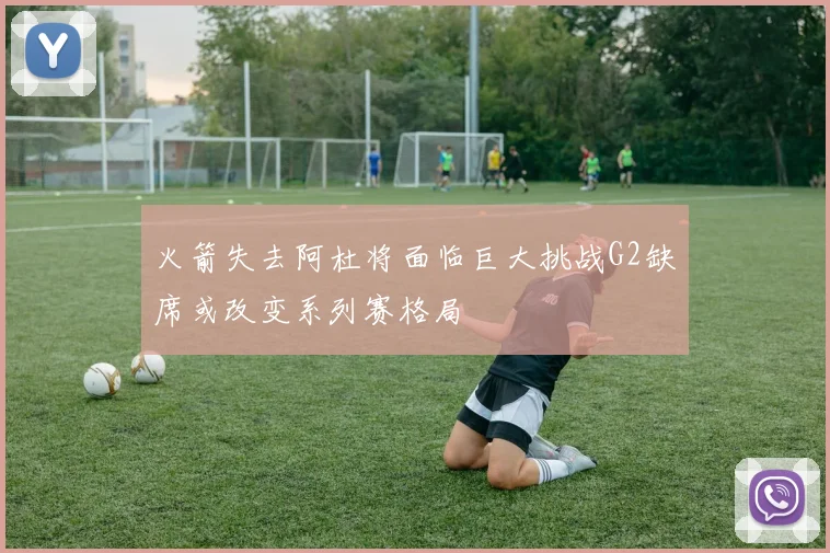 火箭失去阿杜将面临巨大挑战G2缺席或改变系列赛格局