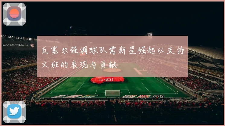 瓦塞尔强调球队需新星崛起以支持文班的表现与贡献