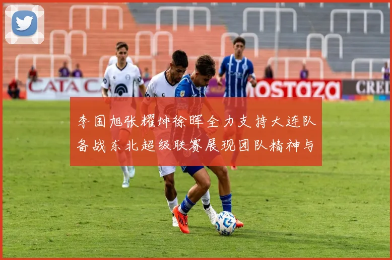 李国旭张耀坤徐晖全力支持大连队备战东北超级联赛展现团队精神与合作力量