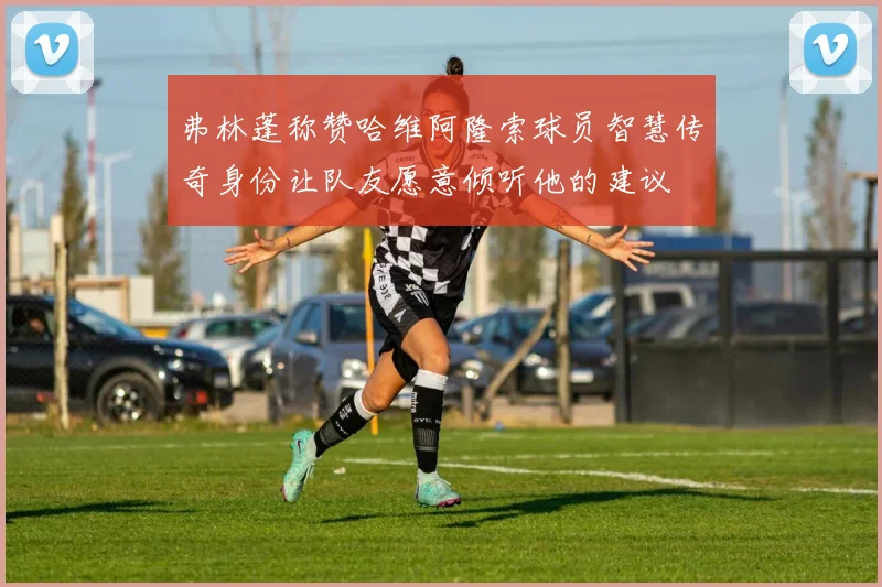 弗林蓬称赞哈维阿隆索球员智慧传奇身份让队友愿意倾听他的建议