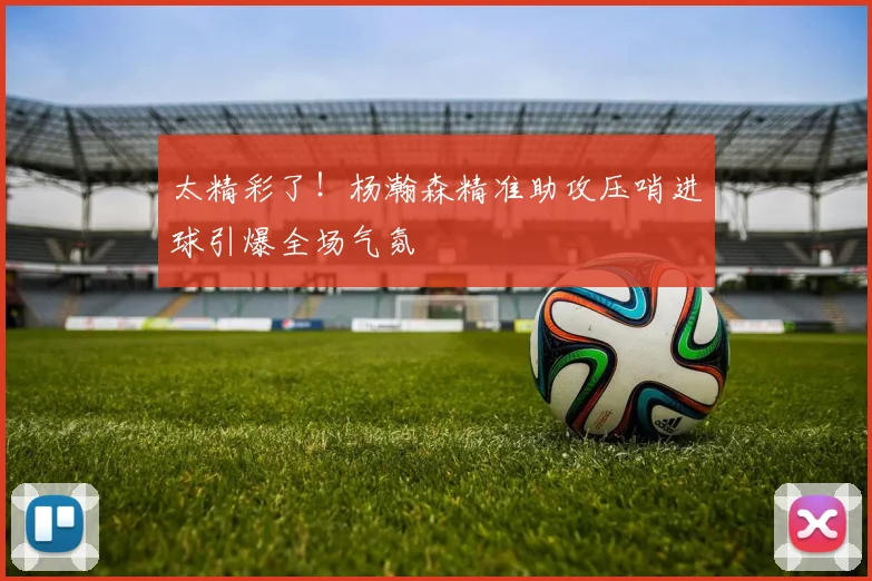 太精彩了！杨瀚森精准助攻压哨进球引爆全场气氛